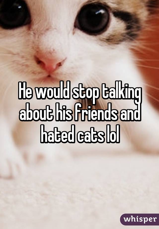 He would stop talking about his friends and hated cats lol