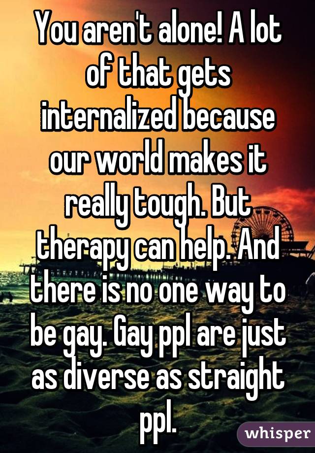 You aren't alone! A lot of that gets internalized because our world makes it really tough. But therapy can help. And there is no one way to be gay. Gay ppl are just as diverse as straight ppl.
