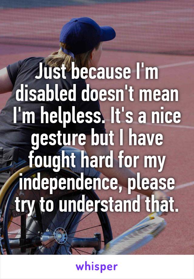 Just because I'm disabled doesn't mean I'm helpless. It's a nice gesture but I have fought hard for my independence, please try to understand that.