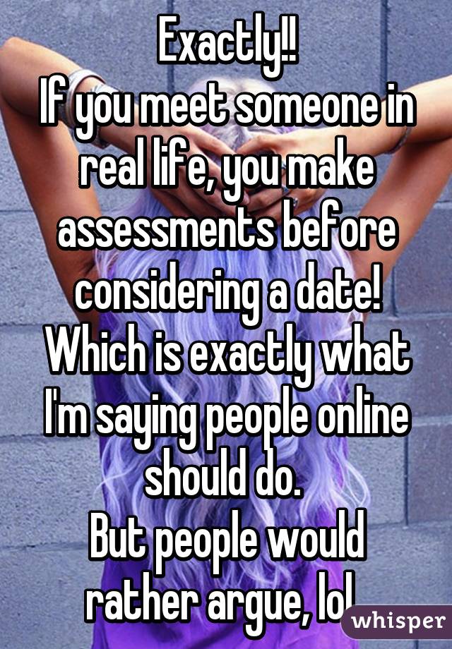 Exactly!!
If you meet someone in real life, you make assessments before considering a date!
Which is exactly what I'm saying people online should do. 
But people would rather argue, lol. 