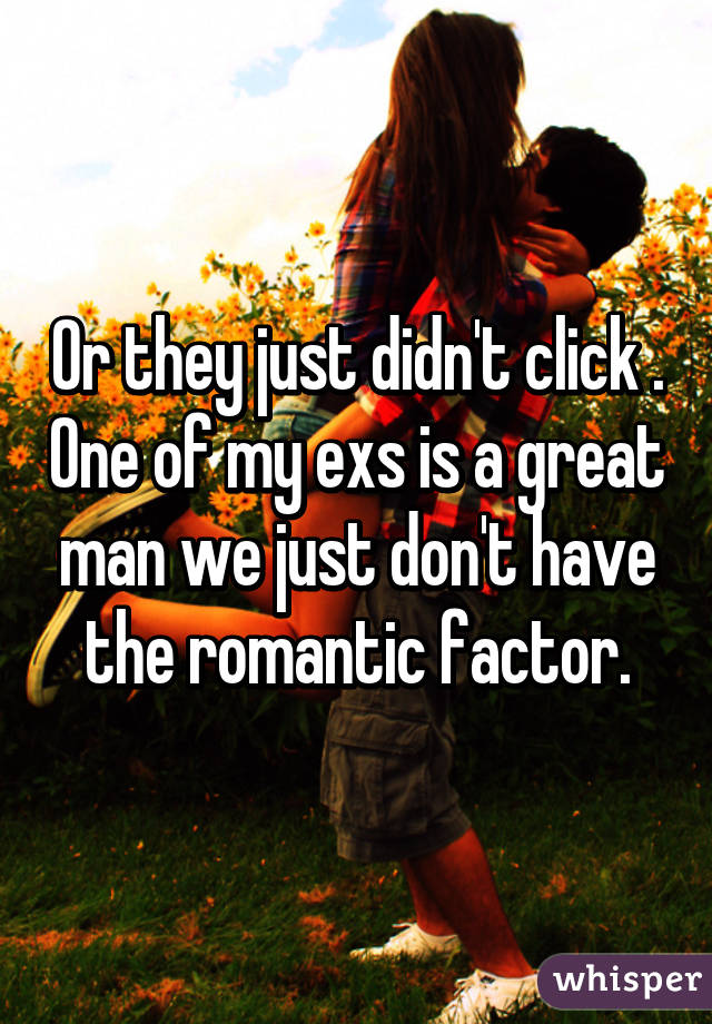 Or they just didn't click . One of my exs is a great man we just don't have the romantic factor.