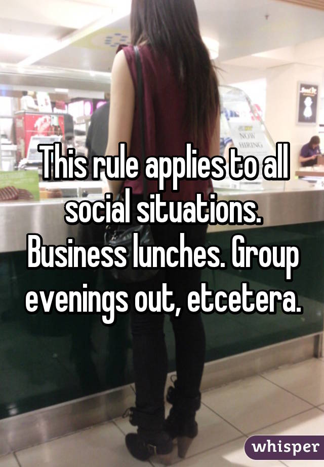 This rule applies to all social situations. Business lunches. Group evenings out, etcetera.