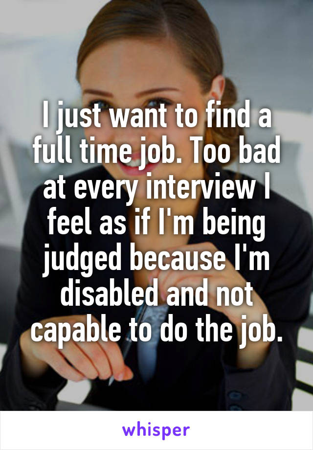I just want to find a full time job. Too bad at every interview I feel as if I'm being judged because I'm disabled and not capable to do the job.