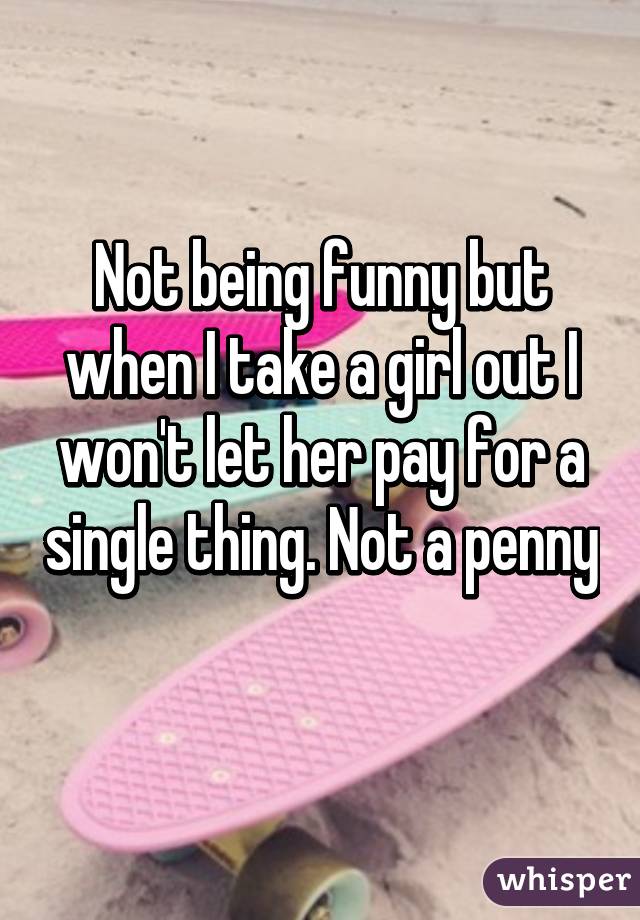 Not being funny but when I take a girl out I won't let her pay for a single thing. Not a penny 