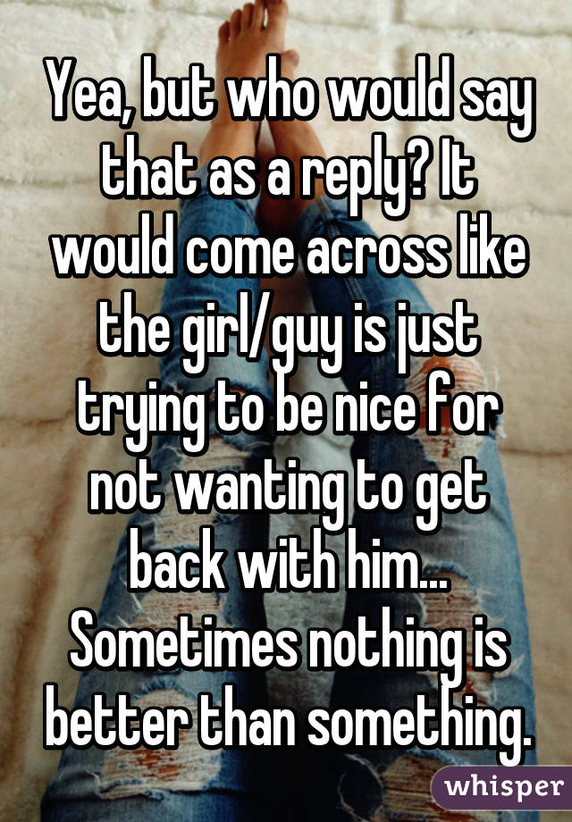 Yea, but who would say that as a reply? It would come across like the girl/guy is just trying to be nice for not wanting to get back with him... Sometimes nothing is better than something.