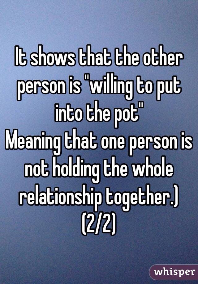 It shows that the other person is "willing to put into the pot"
Meaning that one person is not holding the whole relationship together.) (2/2)