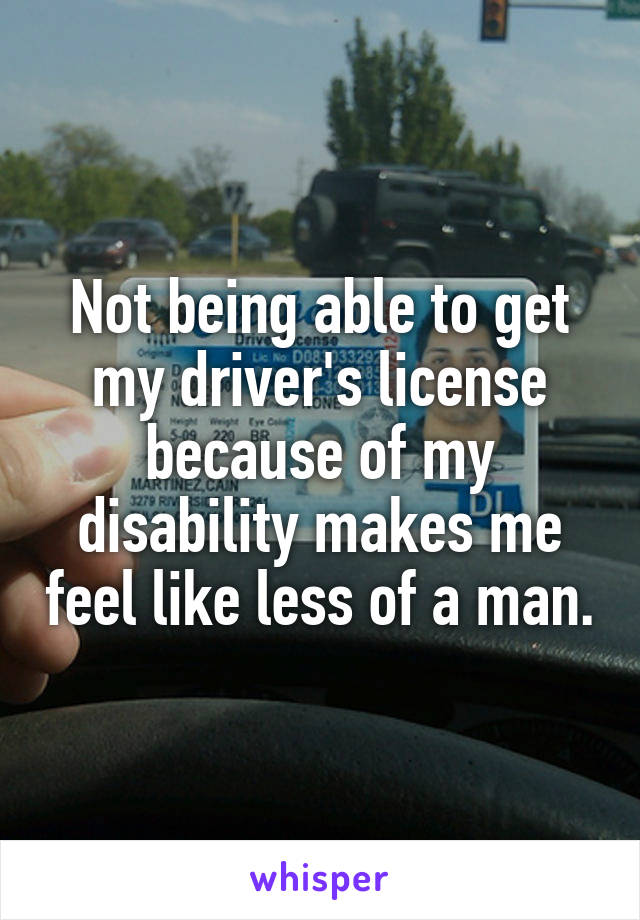 Not being able to get my driver's license because of my disability makes me feel like less of a man.