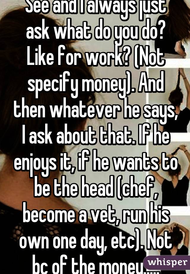 See and I always just ask what do you do? Like for work? (Not specify money). And then whatever he says, I ask about that. If he enjoys it, if he wants to be the head (chef, become a vet, run his own one day, etc). Not bc of the money.....