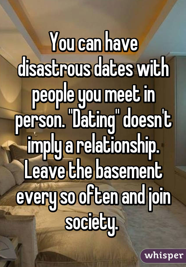 You can have disastrous dates with people you meet in person. "Dating" doesn't imply a relationship. Leave the basement every so often and join society. 