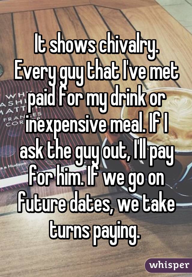 It shows chivalry. Every guy that I've met paid for my drink or inexpensive meal. If I ask the guy out, I'll pay for him. If we go on future dates, we take turns paying. 