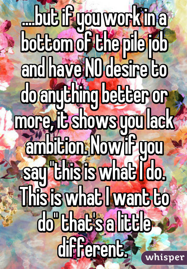 ....but if you work in a bottom of the pile job and have NO desire to do anything better or more, it shows you lack ambition. Now if you say "this is what I do. This is what I want to do" that's a little different. 