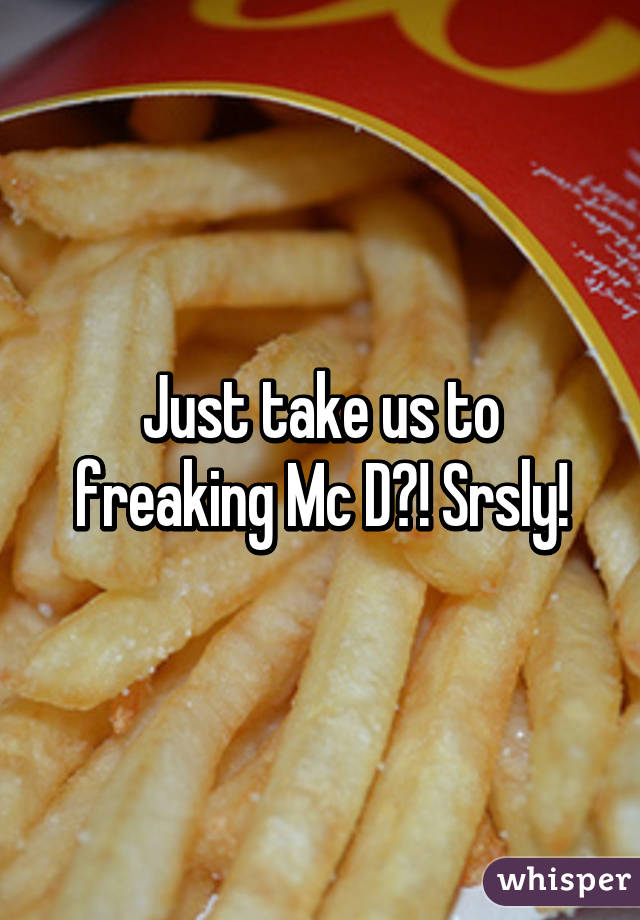 Just take us to freaking Mc D?! Srsly!