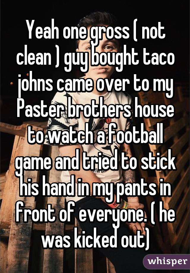 Yeah one gross ( not clean ) guy bought taco johns came over to my Paster brothers house to watch a football game and tried to stick his hand in my pants in front of everyone. ( he was kicked out)