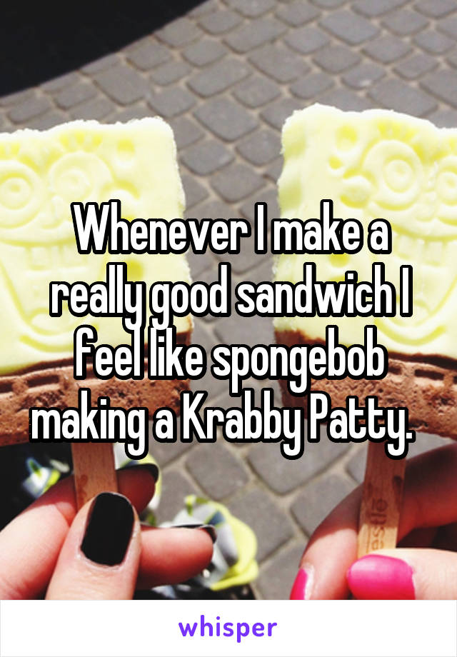 Whenever I make a really good sandwich I feel like spongebob making a Krabby Patty.  