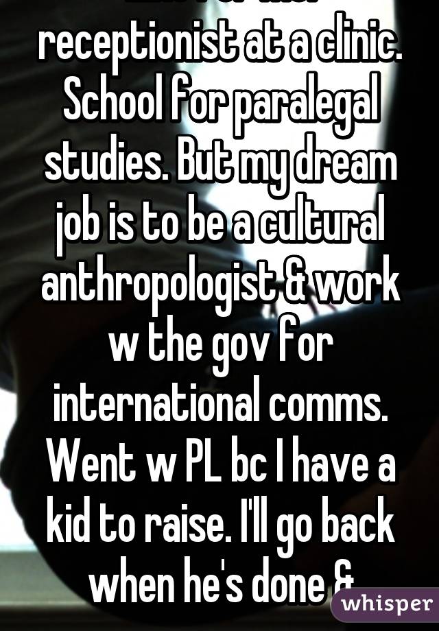 Like for me: receptionist at a clinic. School for paralegal studies. But my dream job is to be a cultural anthropologist & work w the gov for international comms. Went w PL bc I have a kid to raise. I'll go back when he's done & grown. 