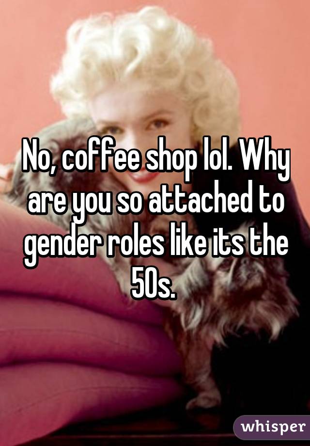 No, coffee shop lol. Why are you so attached to gender roles like its the 50s. 