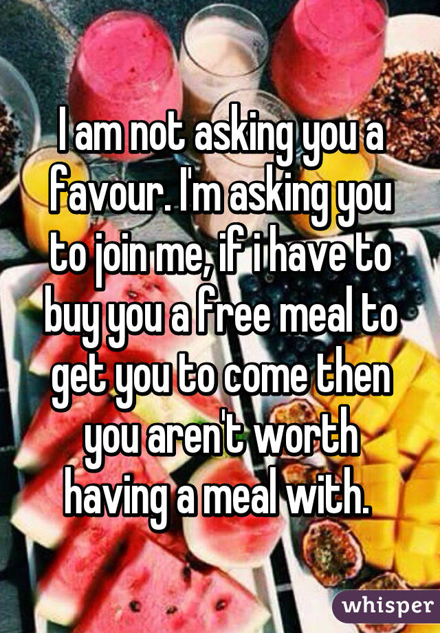 I am not asking you a favour. I'm asking you to join me, if i have to buy you a free meal to get you to come then you aren't worth having a meal with. 