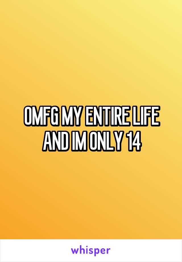 OMFG MY ENTIRE LIFE AND IM ONLY 14