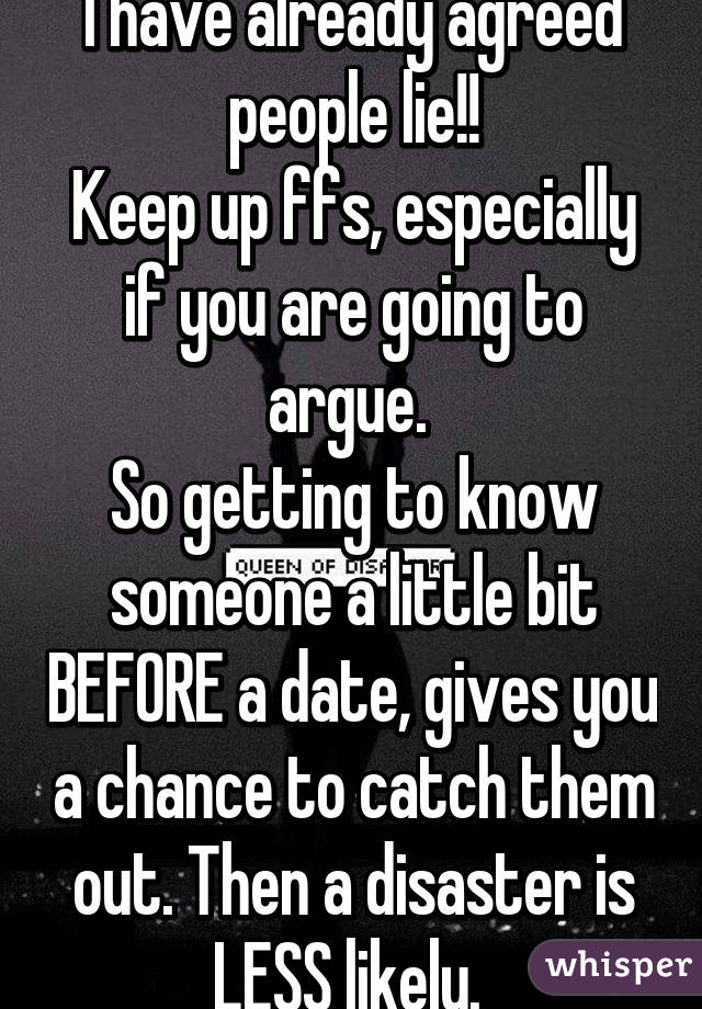 I have already agreed people lie!!
Keep up ffs, especially if you are going to argue. 
So getting to know someone a little bit BEFORE a date, gives you a chance to catch them out. Then a disaster is LESS likely. 