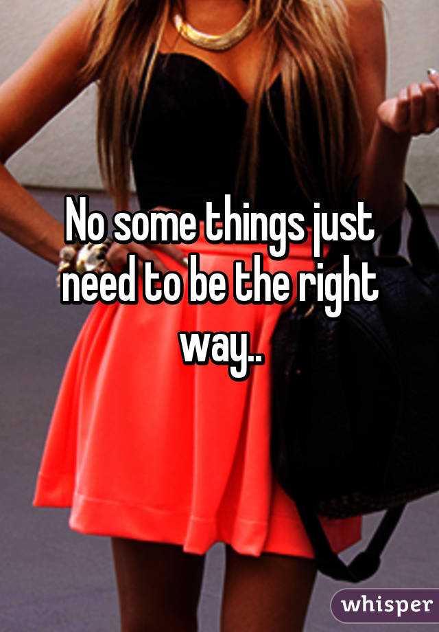 No some things just need to be the right way..
