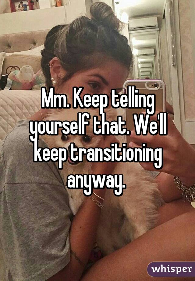 Mm. Keep telling yourself that. We'll keep transitioning anyway. 