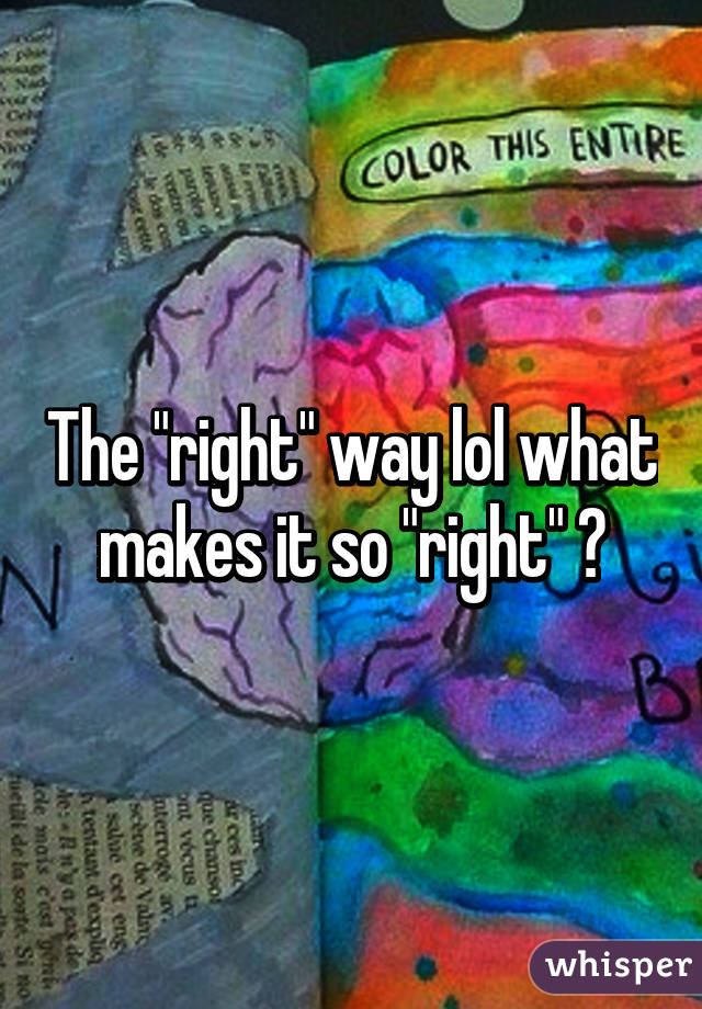 The "right" way lol what makes it so "right" ?