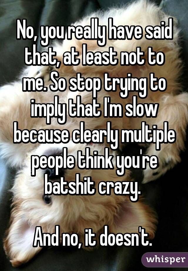 No, you really have said that, at least not to me. So stop trying to imply that I'm slow because clearly multiple people think you're batshit crazy. 

And no, it doesn't. 