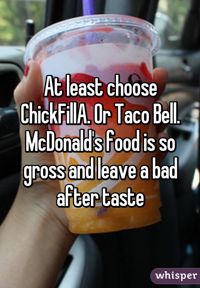 At least choose ChickFillA. Or Taco Bell. McDonald's food is so gross and leave a bad after taste