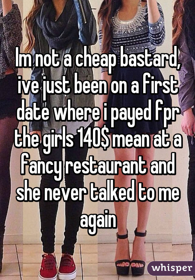 Im not a cheap bastard, ive just been on a first date where i payed fpr the girls 140$ mean at a fancy restaurant and she never talked to me again