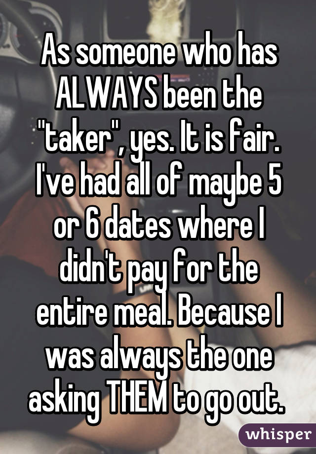 As someone who has ALWAYS been the "taker", yes. It is fair. I've had all of maybe 5 or 6 dates where I didn't pay for the entire meal. Because I was always the one asking THEM to go out. 