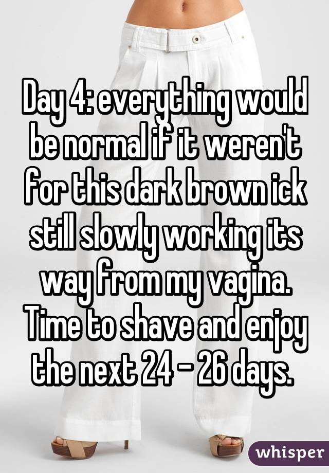 Day 4: everything would be normal if it weren't for this dark brown ick still slowly working its way from my vagina. Time to shave and enjoy the next 24 - 26 days. 