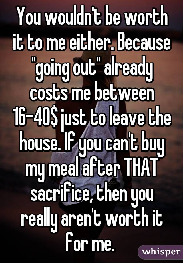 You wouldn't be worth it to me either. Because "going out" already costs me between 16-40$ just to leave the house. If you can't buy my meal after THAT sacrifice, then you really aren't worth it for me. 