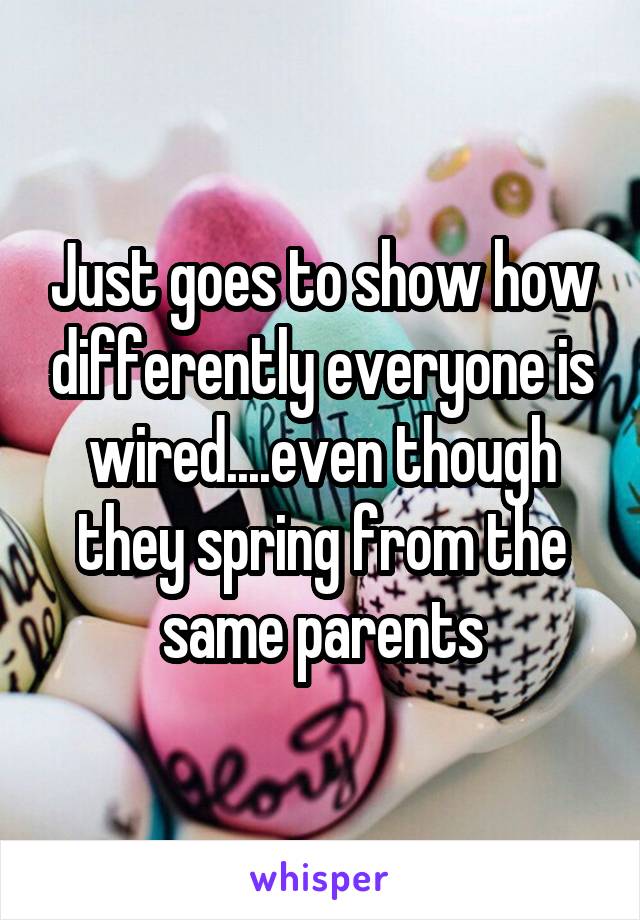 Just goes to show how differently everyone is wired....even though they spring from the same parents