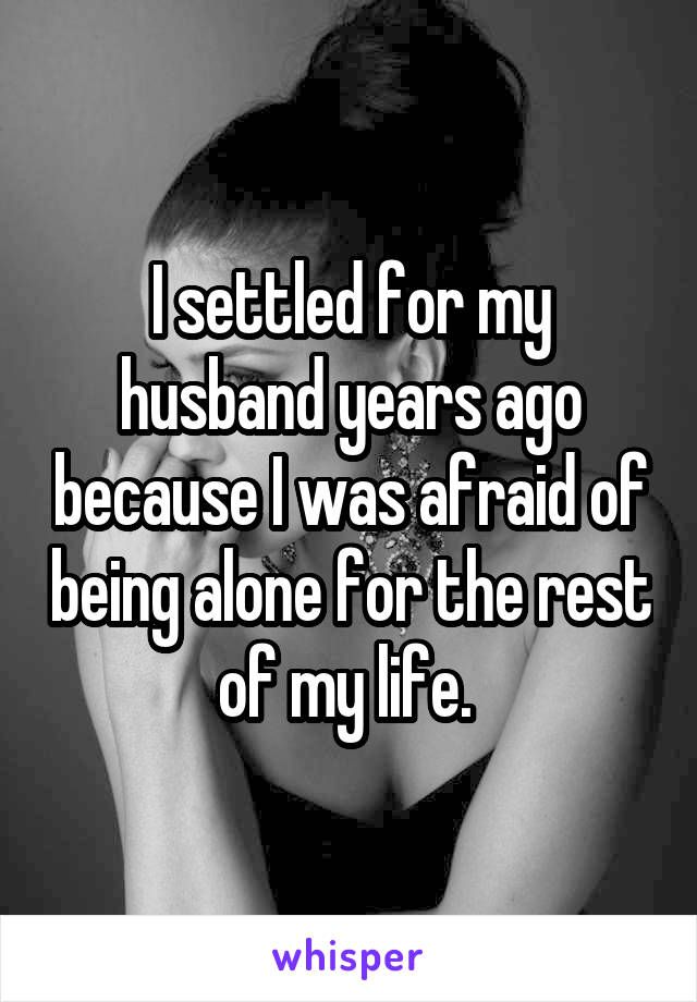 I settled for my husband years ago because I was afraid of being alone for the rest of my life. 