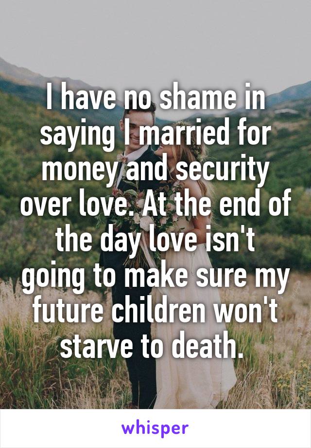 I have no shame in saying I married for money and security over love. At the end of the day love isn't going to make sure my future children won't starve to death. 