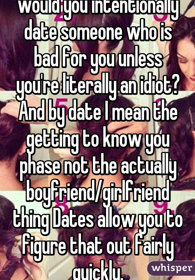 Nah I don't agree. Why would you intentionally date someone who is bad for you unless you're literally an idiot? And by date I mean the getting to know you phase not the actually boyfriend/girlfriend thing Dates allow you to figure that out fairly quickly.
