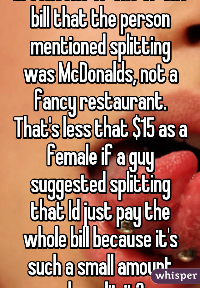 In context of the OP the bill that the person mentioned splitting was McDonalds, not a fancy restaurant. That's less that $15 as a female if a guy suggested splitting that Id just pay the whole bill because it's such a small amount why split it? 