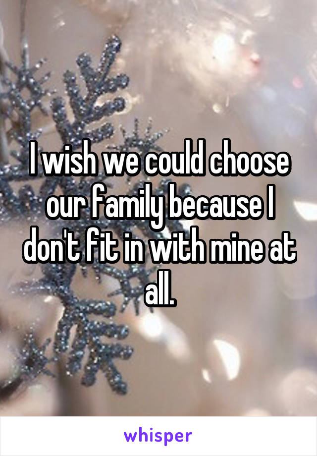I wish we could choose our family because I don't fit in with mine at all.