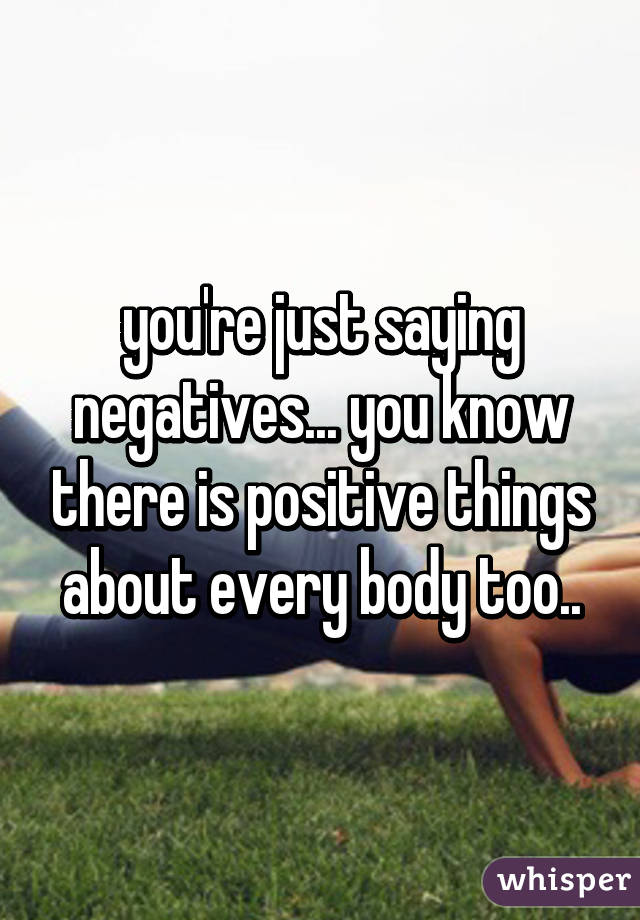 you're just saying negatives... you know there is positive things about every body too..