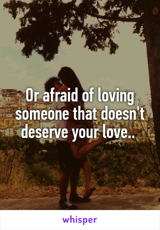 Or afraid of loving someone that doesn't deserve your love.. 