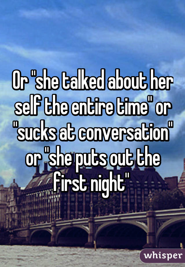 Or "she talked about her self the entire time" or "sucks at conversation" or "she puts out the first night" 