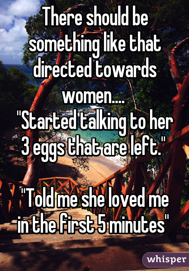 There should be something like that directed towards women.... 
"Started talking to her 3 eggs that are left." 

"Told me she loved me in the first 5 minutes" 
