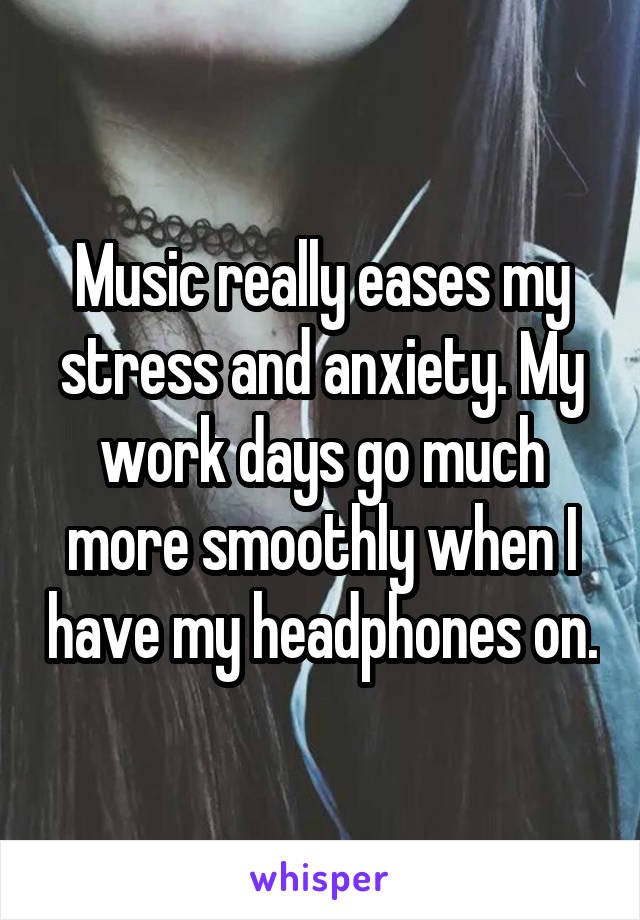 Music really eases my stress and anxiety. My work days go much more smoothly when I have my headphones on.