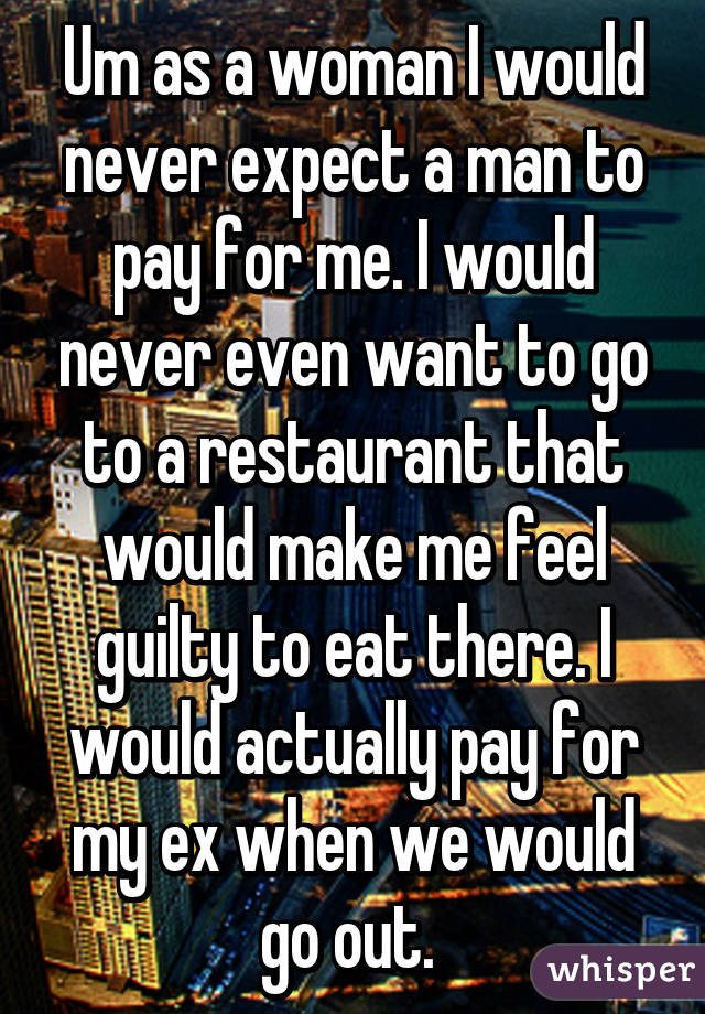 Um as a woman I would never expect a man to pay for me. I would never even want to go to a restaurant that would make me feel guilty to eat there. I would actually pay for my ex when we would go out. 