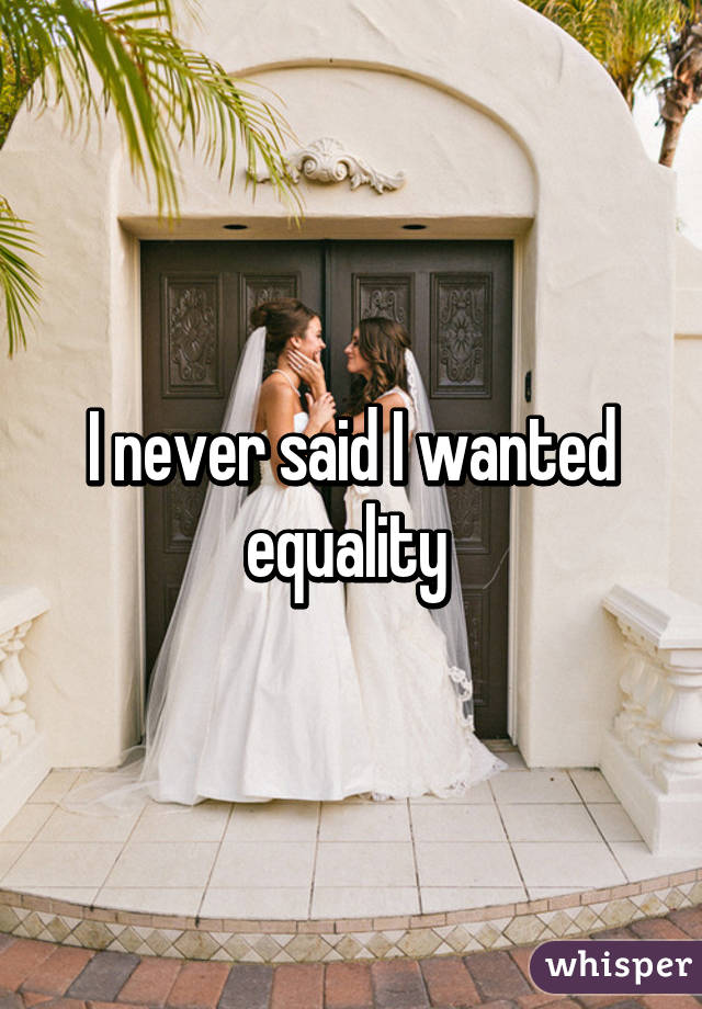 I never said I wanted equality 