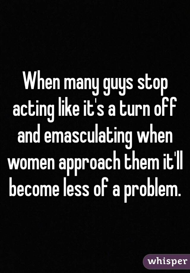 When many guys stop acting like it's a turn off and emasculating when women approach them it'll become less of a problem. 