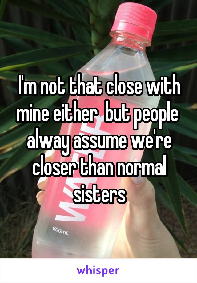 I'm not that close with mine either  but people  alway assume we're closer than normal sisters