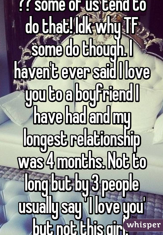 😂😂 some of us tend to do that! Idk why TF some do though. I haven't ever said I love you to a boyfriend I have had and my longest relationship was 4 months. Not to long but by 3 people usually say ' I love you' but not this girl! 