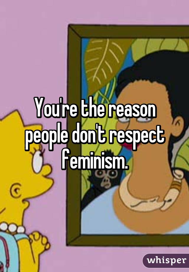 You're the reason people don't respect feminism.