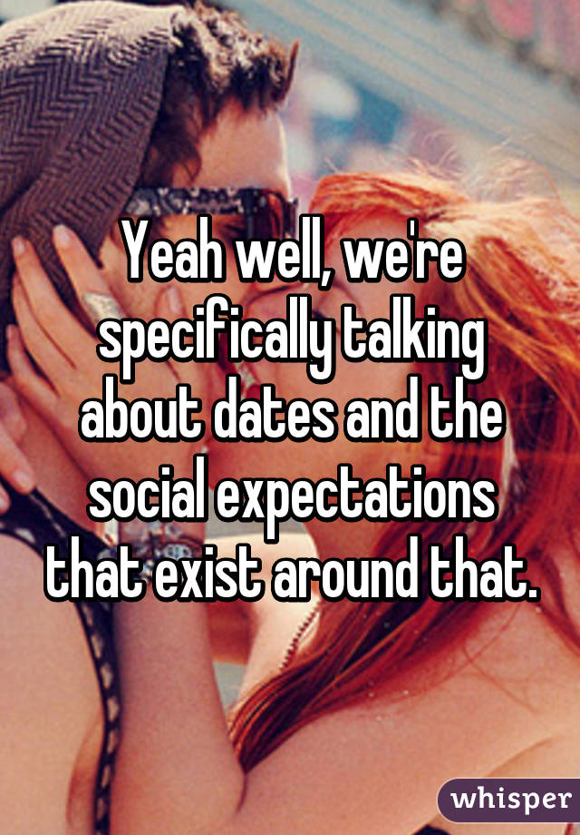 Yeah well, we're specifically talking about dates and the social expectations that exist around that.